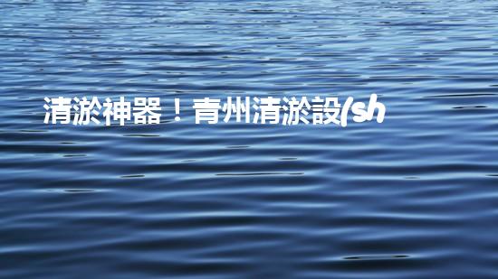 清淤神器！青州清淤設(shè)備訂做店，幫你輕松解決污泥難題！